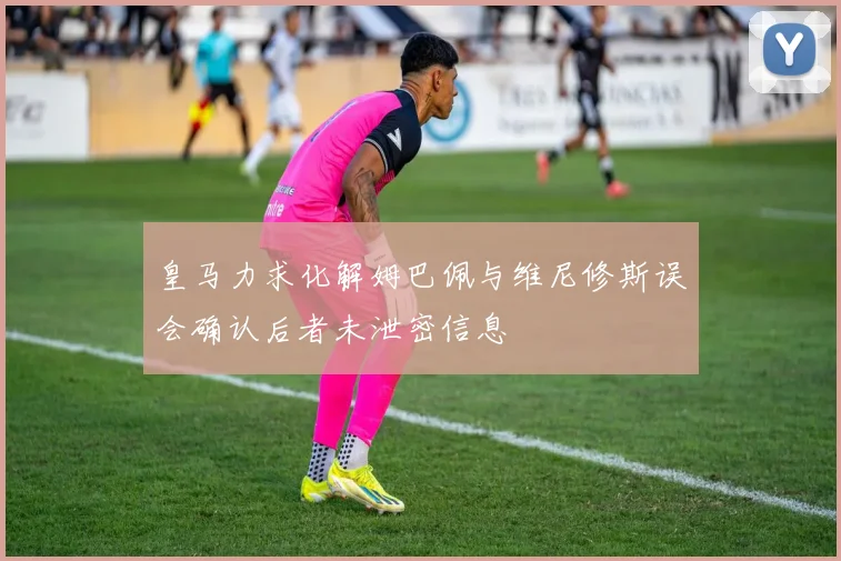 皇马力求化解姆巴佩与维尼修斯误会确认后者未泄密信息