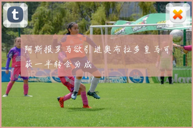 阿斯报罗马欲引进奥布拉多皇马可获一半转会分成
