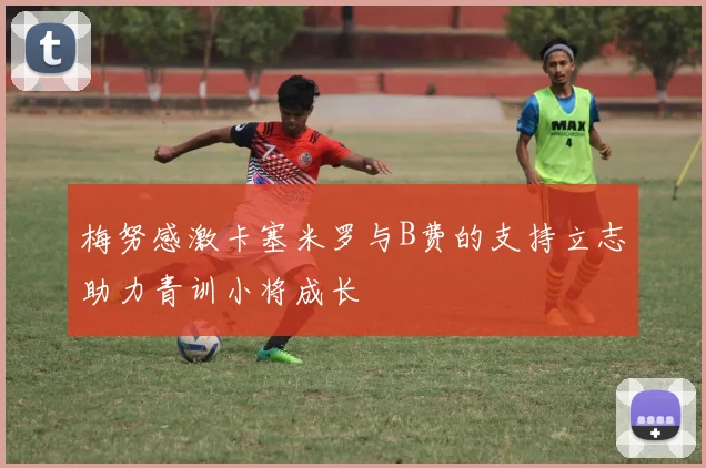 梅努感激卡塞米罗与B费的支持立志助力青训小将成长