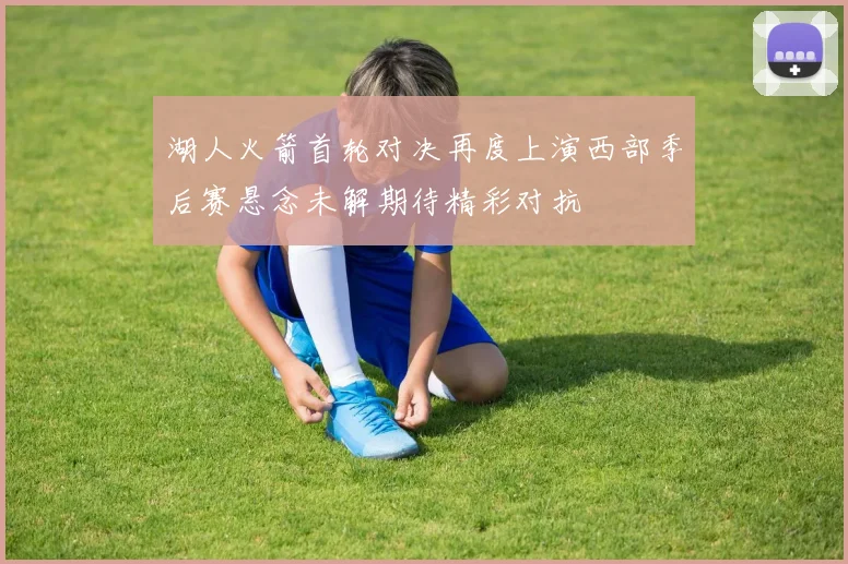 湖人火箭首轮对决再度上演西部季后赛悬念未解期待精彩对抗