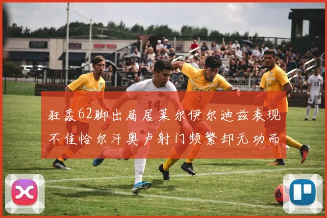 狂轰62脚出局居莱尔伊尔迪兹表现不佳恰尔汗奥卢射门频繁却无功而返
