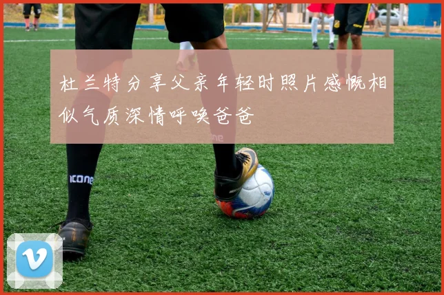杜兰特分享父亲年轻时照片感慨相似气质深情呼唤爸爸