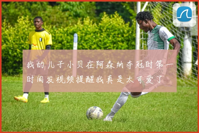 我的儿子小贝在阿森纳夺冠时第一时间发视频提醒我真是太可爱了