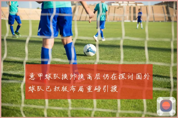 意甲球队换帅换高层仍在探讨国外球队已积极布局重磅引援