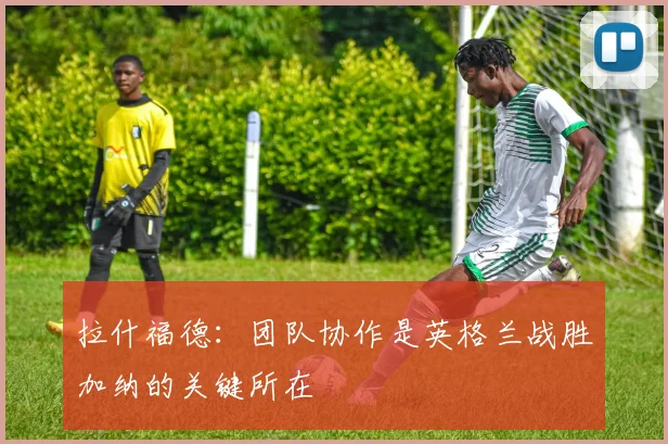 拉什福德：团队协作是英格兰战胜加纳的关键所在