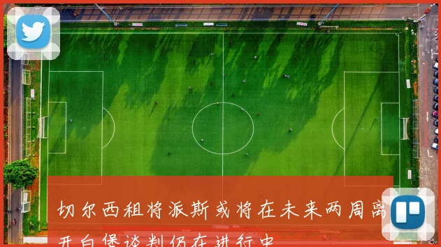 切尔西租将派斯或将在未来两周离开白堡谈判仍在进行中