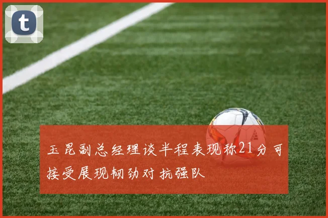 玉昆副总经理谈半程表现称21分可接受展现韧劲对抗强队