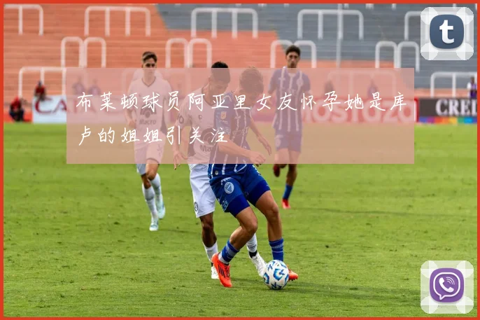 布莱顿球员阿亚里女友怀孕她是库卢的姐姐引关注