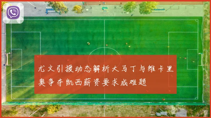 尤文引援动态解析大马丁与维卡里奥争夺凯西薪资要求成难题
