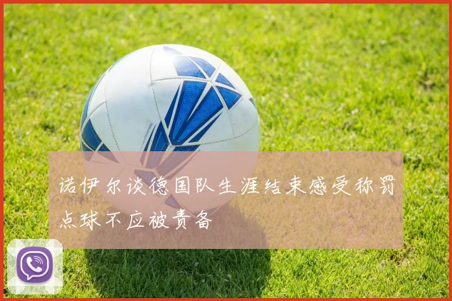 诺伊尔谈德国队生涯结束感受称罚点球不应被责备
