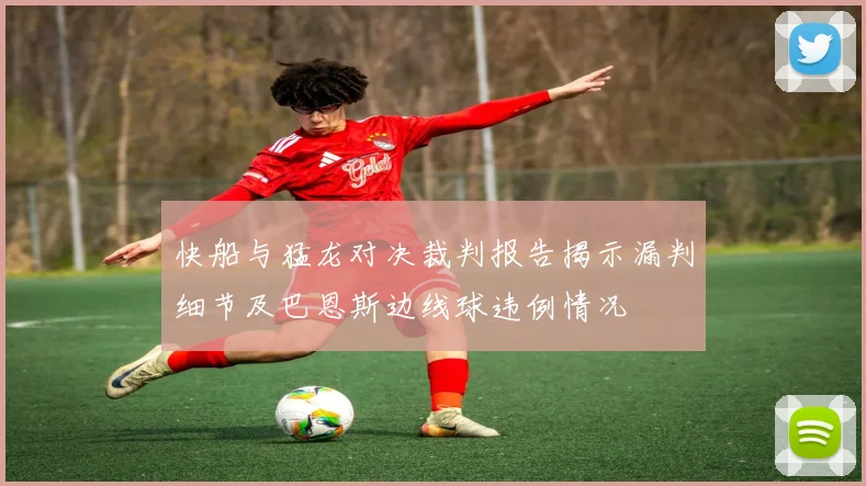 快船与猛龙对决裁判报告揭示漏判细节及巴恩斯边线球违例情况