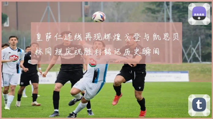 皇萨仁连线再现辉煌戈登与凯恩贝林同框庆祝胜利铭记历史瞬间