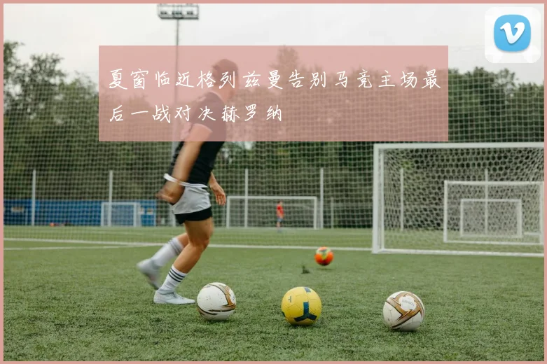 夏窗临近格列兹曼告别马竞主场最后一战对决赫罗纳