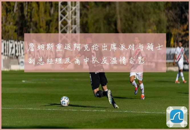 詹姆斯重返阿克伦出席派对与骑士副总经理及高中队友温情合影