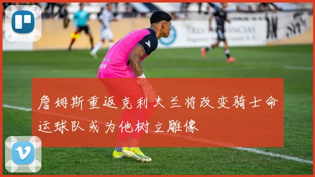 詹姆斯重返克利夫兰将改变骑士命运球队或为他树立雕像