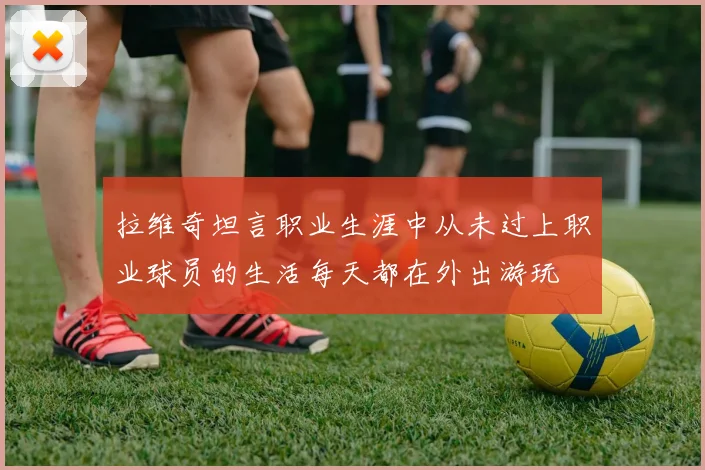 拉维奇坦言职业生涯中从未过上职业球员的生活每天都在外出游玩