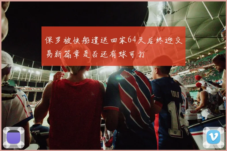 保罗被快船遣送回家64天后终迎交易新篇章是否还有球可打