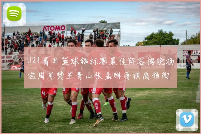 U21青年篮球锦标赛最佳阵容揭晓杨溢周可梵王青山张嘉琳蒋祺禹领衔出战