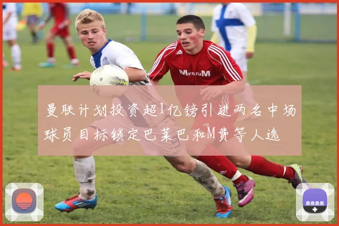 曼联计划投资超1亿镑引进两名中场球员目标锁定巴莱巴和M费等人选