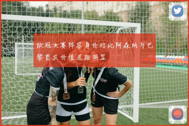 欧冠决赛阵容身价对比阿森纳与巴黎首发价值差距明显