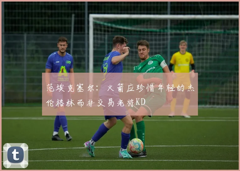 范埃克塞尔：火箭应珍惜年轻的杰伦格林而非交易老将KD