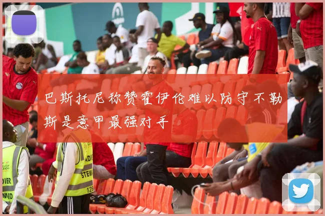 巴斯托尼称赞霍伊伦难以防守不勒斯是意甲最强对手