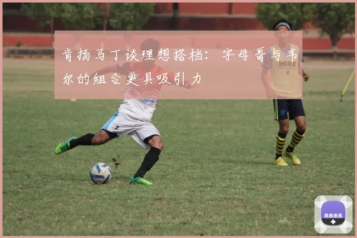 肯扬马丁谈理想搭档：字母哥与韦尔的组合更具吸引力