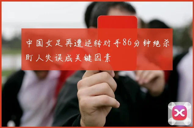 中国女足再遭逆转对手86分钟绝杀盯人失误成关键因素