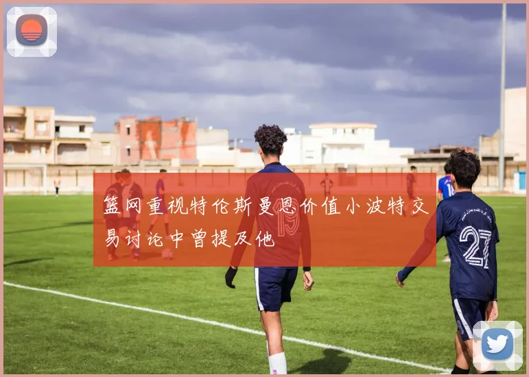篮网重视特伦斯曼恩价值小波特交易讨论中曾提及他