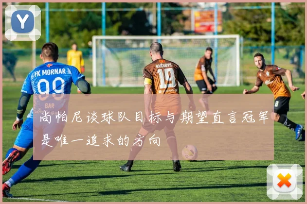 尚帕尼谈球队目标与期望直言冠军是唯一追求的方向