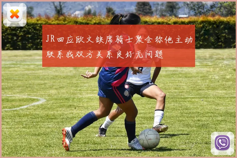 JR回应欧文缺席骑士聚会称他主动联系我双方关系良好无问题